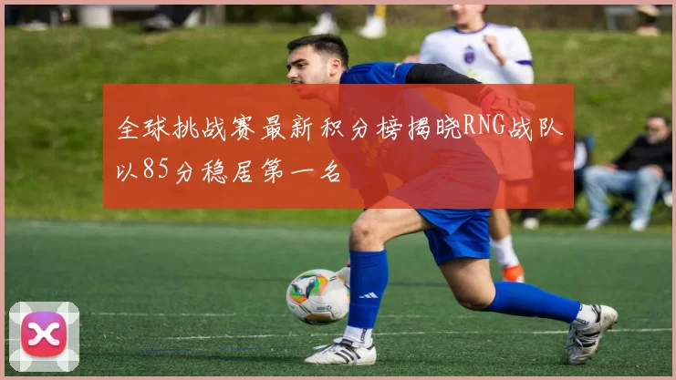 全球挑战赛最新积分榜揭晓RNG战队以85分稳居第一名