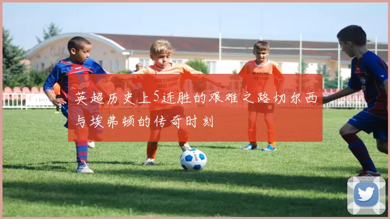 英超历史上5连胜的艰难之路切尔西与埃弗顿的传奇时刻