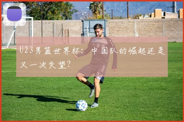 U23男篮世界杯:中国队的崛起还是又一次失望?