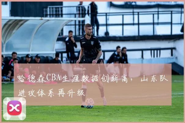 哈德森CBA生涯数据创新高,山东队进攻体系再升级